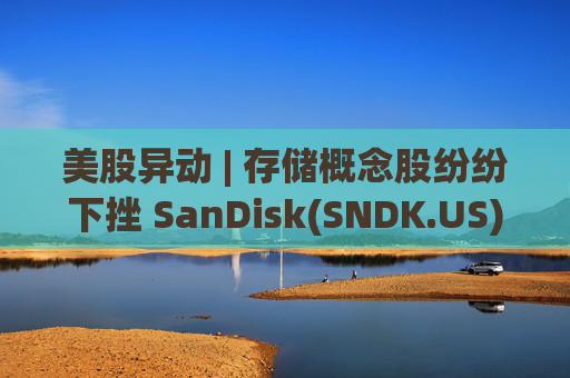 美股异动 | 存储概念股纷纷下挫 SanDisk(SNDK.US)跌超12%