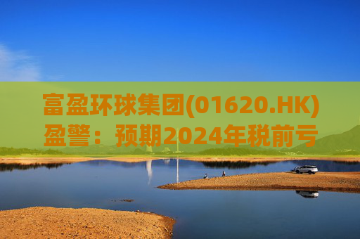 富盈环球集团(01620.HK)盈警：预期2024年税前亏损不少于2800万港元