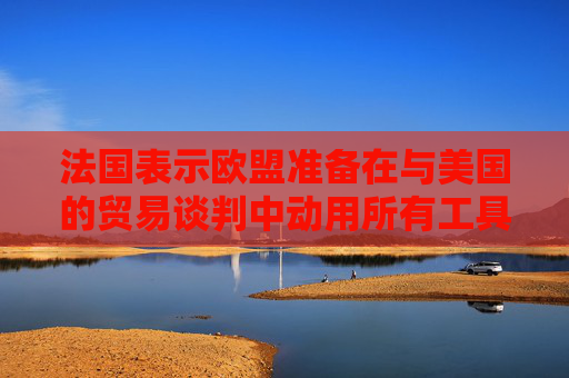法国表示欧盟准备在与美国的贸易谈判中动用所有工具  第1张