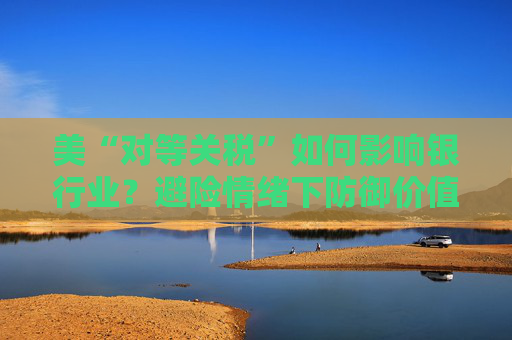 美“对等关税”如何影响银行业？避险情绪下防御价值凸显