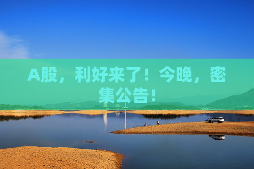 A股，利好来了！今晚，密集公告！