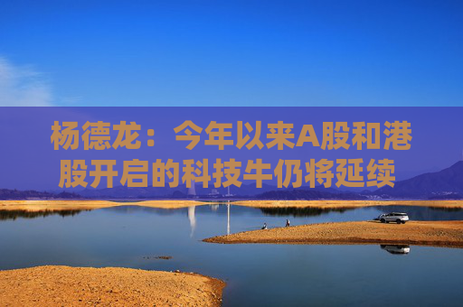 杨德龙：今年以来A股和港股开启的科技牛仍将延续 行情背后有深刻逻辑