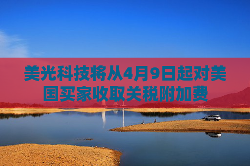 美光科技将从4月9日起对美国买家收取关税附加费
