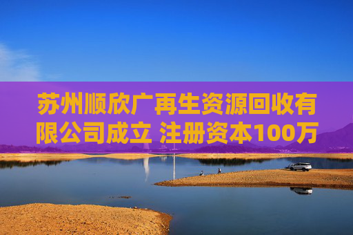 苏州顺欣广再生资源回收有限公司成立 注册资本100万人民币