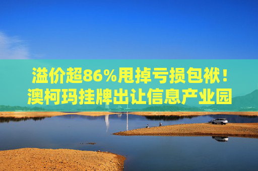 溢价超86%甩掉亏损包袱！澳柯玛挂牌出让信息产业园55%股权，剥离地产业务聚焦“白电”主场