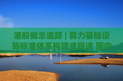 港股概念追踪 | 算力基础设施标准体系构建或提速 国内AI算力侧投资持续加码(附概念股)  第1张