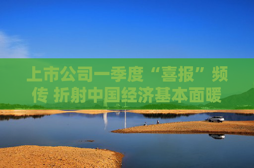 上市公司一季度“喜报”频传 折射中国经济基本面暖意浓