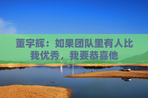 董宇辉：如果团队里有人比我优秀，我要恭喜他  第1张