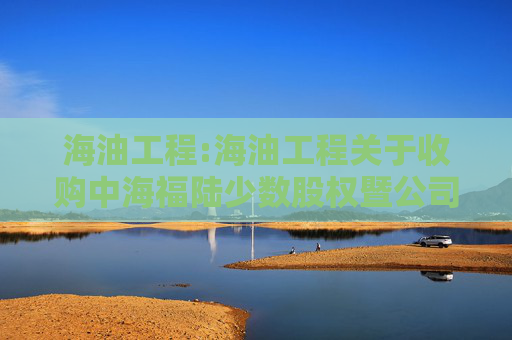 海油工程:海油工程关于收购中海福陆少数股权暨公司非公开发行股票募投项目实施主体股权结构发生变化的公告
