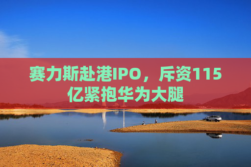 赛力斯赴港IPO，斥资115亿紧抱华为大腿
