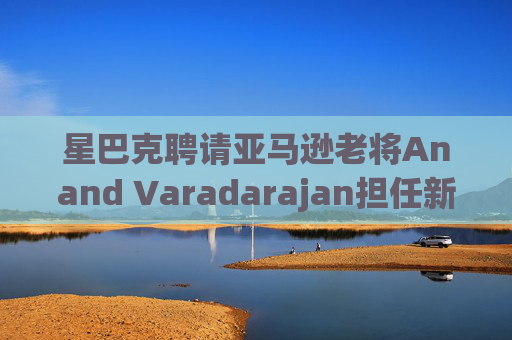 星巴克聘请亚马逊老将Anand Varadarajan担任新任首席技术官