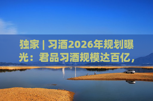 独家 | 习酒2026年规划曝光：君品习酒规模达百亿，全国布局金钻系列