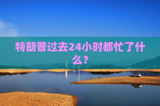 特朗普过去24小时都忙了什么？