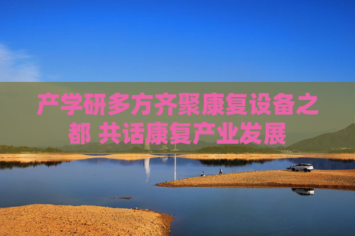 产学研多方齐聚康复设备之都 共话康复产业发展