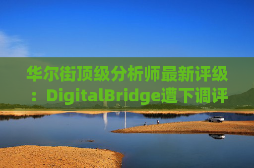 华尔街顶级分析师最新评级：DigitalBridge遭下调评级