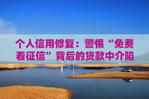 个人信用修复：警惕“免费看征信”背后的贷款中介陷阱