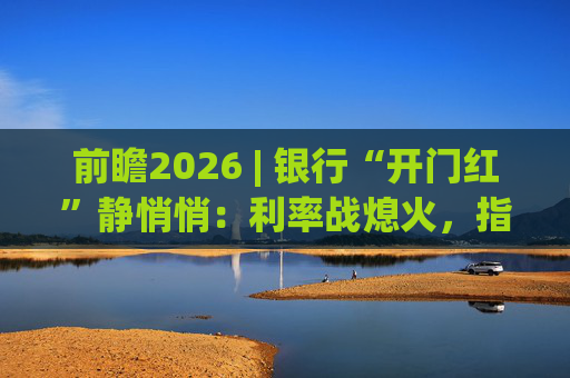 前瞻2026 | 银行“开门红”静悄悄：利率战熄火，指标考核硝烟四起