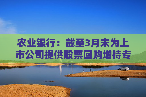 农业银行：截至3月末为上市公司提供股票回购增持专项贷款服务 贷款签约金额超150亿元  第1张