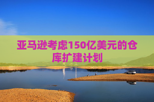 亚马逊考虑150亿美元的仓库扩建计划