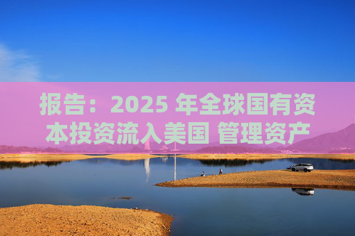 报告：2025 年全球国有资本投资流入美国 管理资产规模突破60万亿美元创历史新高