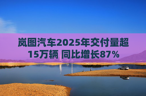 岚图汽车2025年交付量超15万辆 同比增长87%