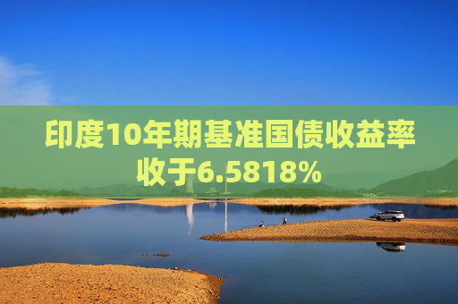 印度10年期基准国债收益率收于6.5818%