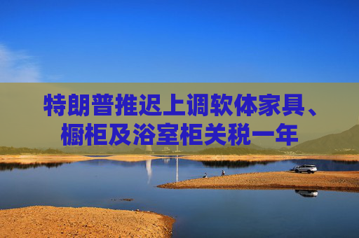 特朗普推迟上调软体家具、橱柜及浴室柜关税一年
