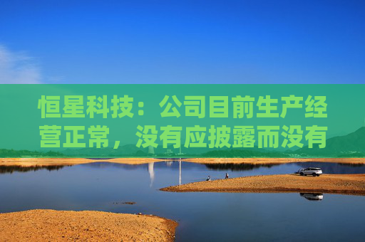 恒星科技：公司目前生产经营正常，没有应披露而没有披露的信息