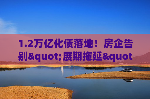 1.2万亿化债落地！房企告别"展期拖延"，靠"真削债"闯重生之路