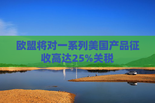 欧盟将对一系列美国产品征收高达25%关税