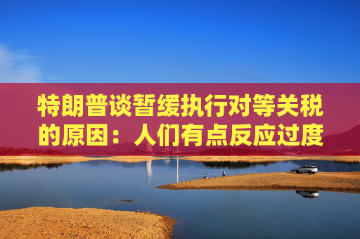 特朗普谈暂缓执行对等关税的原因：人们有点反应过度了  第1张