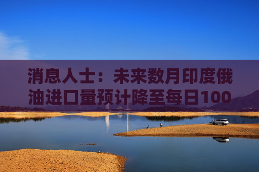 消息人士：未来数月印度俄油进口量预计降至每日100万桶以下