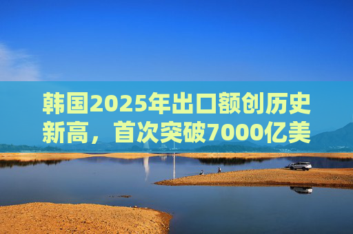 韩国2025年出口额创历史新高，首次突破7000亿美元