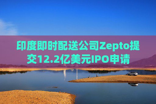 印度即时配送公司Zepto提交12.2亿美元IPO申请