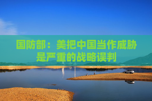 国防部：美把中国当作威胁是严重的战略误判  第1张