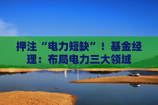 押注“电力短缺”!基金经理:布局电力三大领域 第1张 押注“电力短缺”!基金经理:布局电力三大领域 第1张