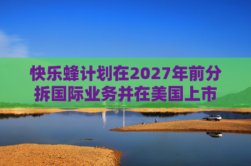 快乐蜂计划在2027年前分拆国际业务并在美国上市