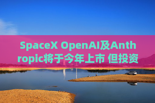 SpaceX OpenAI及Anthropic将于今年上市 但投资者愿意买单吗