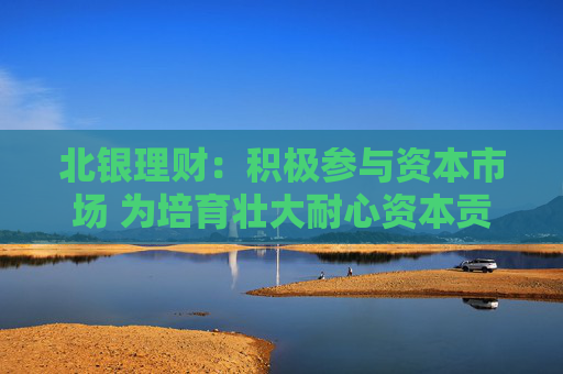 北银理财：积极参与资本市场 为培育壮大耐心资本贡献理财力量