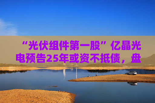 “光伏组件第一股”亿晶光电预告25年或资不抵债，盘中大跌超8%