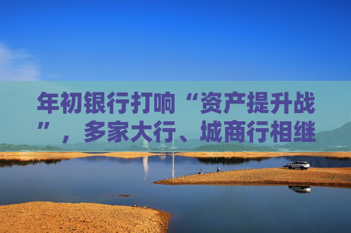 年初银行打响“资产提升战”，多家大行、城商行相继下场，春节来临抢客忙
