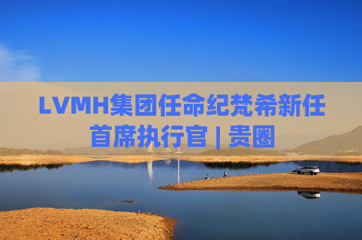 LVMH集团任命纪梵希新任首席执行官 | 贵圈