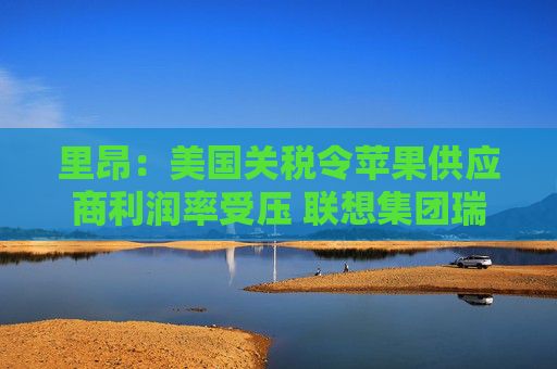 里昂：美国关税令苹果供应商利润率受压 联想集团瑞声科技等估值被低估