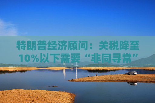 特朗普经济顾问：关税降至10%以下需要“非同寻常”的协议  第1张