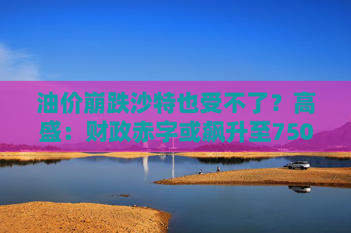 油价崩跌沙特也受不了？高盛：财政赤字或飙升至750亿美元