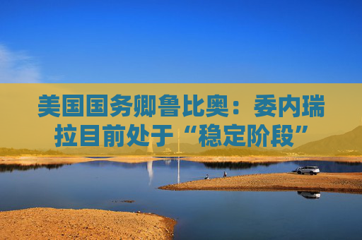 美国国务卿鲁比奥：委内瑞拉目前处于“稳定阶段”