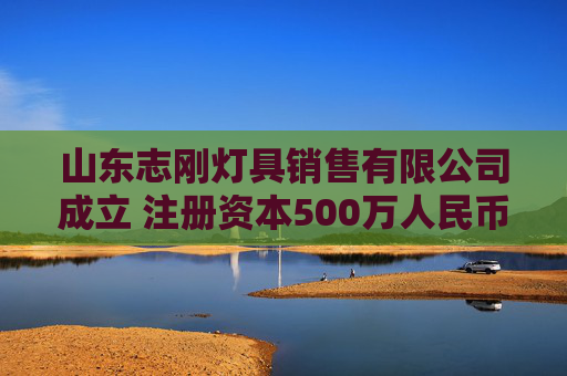 山东志刚灯具销售有限公司成立 注册资本500万人民币