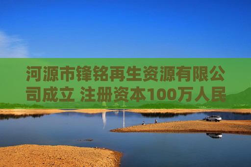 河源市锋铭再生资源有限公司成立 注册资本100万人民币