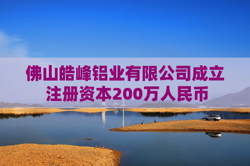 佛山皓峰铝业有限公司成立 注册资本200万人民币