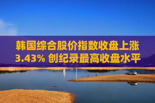 韩国综合股价指数收盘上涨3.43% 创纪录最高收盘水平